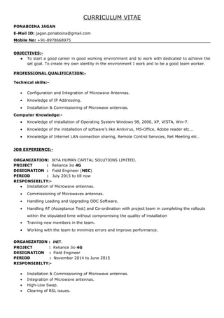 CURRICULUM VITAE
PONABOINA JAGAN
E-Mail ID: jagan.ponaboina@gmail.com
Mobile No: +91-8978668975
OBJECTIVES:-
● To start a good career in good working environment and to work with dedicated to achieve the
set goal. To create my own identity in the environment I work and to be a good team worker.
PROFESSIONAL QUALIFICATION:-
Technical skills:-
• Configuration and Integration of Microwave Antennas.
• Knowledge of IP Addressing.
• Installation & Commissioning of Microwave antennas.
Computer Knowledge:-
• Knowledge of installation of Operating System Windows 98, 2000, XP, VISTA, Win-7.
• Knowledge of the installation of software’s like Antivirus, MS-Office, Adobe reader etc...
• Knowledge of Internet LAN connection sharing, Remote Control Services, Net Meeting etc…
JOB EXPERIENCE:-
ORGANIZATION: IKYA HUMAN CAPITAL SOLUTIONS LIMITED.
PROJECT : Reliance Jio 4G
DESIGNATION : Field Engineer (NEC)
PERIOD : July 2015 to till now
RESPONSIBILTY:-
• Installation of Microwave antennas.
• Commissioning of Microwaves antennas.
• Handling Loading and Upgrading ODC Software.
• Handling AT (Acceptance Test) and Co-ordination with project team in completing the rollouts
within the stipulated time without compromising the quality of installation
• Training new members in the team.
• Working with the team to minimize errors and improve performance.
ORGANIZATION : JNET.
PROJECT : Reliance Jio 4G
DESIGNATION : Field Engineer
PERIOD : November 2014 to June 2015
RESPONSIBILTY:-
• Installation & Commissioning of Microwave antennas.
• Integration of Microwave antennas.
• High-Low Swap.
• Clearing of RSL issues.
 
