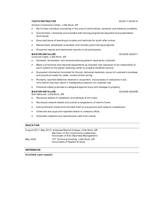 YOUTH INSTRUCTOR 05/2011-05/2014
Dunb ar Community Center, Little Rock, AR
 Perf ormed individual counseling in the area of performance, personal, and behavior problems.
 Coordinated, conducted and assisted with training program development and presentation
techniques.
 Executed plans of teaching principles and methods for youth after school.
 Researched, developed, evaluated, and revised youth training programs.
 Prepared reports and maintained records on all participants.
M ASTER INSTALLER 05/2009-05/2011
Comcast Cable, Little Rock, AR
 Installed, dismantled, and reconstructed equipment required by customer.
 Made connections and required adjustments as directed; test operation of all components of
each system to the signal-receiving center to properly establish service.
 Evaluated information furnished for the job, delivered materials, layout of customer's premises
and practical routes f or cable, conduit and/or wiring.
 Promptly reported defective material or equipment, inaccuracies or omissions in job
inf ormation that may result in inadequate protection f or customer use.
 Follow ed safety practices to safeguard against injury and damage to property.
M ASTER INSTALLER 05/2006-05/2009
Dish Netw ork, Little Rock, AR
 Received details of installation and address of the client.
 Review ed network details and overall arrangements of client’s home.
 Interacted with clients and informed them of precautions with network installations.
 Collected due pays and reported details to company office.
 Attended complaint and maintenance calls from clients.
EDUCATION
August 2011- May 2015, Arkansas Baptist College, Little Rock, AR
Bachelor of Art (Community Leadership)
Associate of Arts (Business Management)
May 2005 ITT Technical Institute, Little Rock, AR
Associates of Applied Science
REFERENCES
Available upon request
 