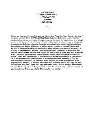 ~ ~ ~ JOHN DOZOIS~ ~ ~
108 SOUTHWIND CRT.
STONEY PT. ON.
N0R 1N0
519 300 5741
~ ~ ~
Please see my resume in regards to your recruitment for a Production Team Member. Currently I
am an AZ Licensed Driver for ONFreight Logistics in Tecumseh ON. In this position I deliver
various freight in Southern Ontario, Michigan, Ohio and Kentucky. The responsibility to meet tight
customer delivery deadlines safely and efficiently will transition to your demands for this position.
Prior to joining ONFreight I drove for Schneider National delivering various freight into Indiana,
Pennsylvania and Quebec additionally to regions above. I am able to completely follow and
perform all production and process requirements as per company and customer demands. The
majority of my work history was with The Woodbridge Foam Corporation, an automotive seat
supplier, having worked there 28 years up until the plant closure. In those years with Woodbridge
Foam I held many responsibilities in the production process. With all my years in automotive
supply I have a solid understanding of quality standards and exceeding customer requirements.
As an AZ Driver I have the communication skills and self motivation necessary to fulfill the
demands of this opportunity.The references I have supplied will speak of my attention to all
responsibilities assigned, an excellent attendance ethic, customer service and a right first time
attitude in the workplace. Please see I have a valid FASTCard, Canadian Passport and Grade 12. I
am available for any and all shift requirements and overtime as necessary. I believe I can exceed
your expectations for this opportunity. Thank you for your attention.
 