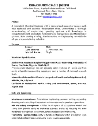 EHIAKHAMEN OSAGIE JOSEPH
16 Abraham Street, Royal palm Estate off Peter Odilli Road
Portharcourt, Rivers State, Nigeria.
Tel: 08066350438
E-mail: sadrezi@yahoo.com
Profile
A competent Chemical Engineer with a proven track record of success with
both technical and business development roles. Demostrates a thorough
understanding of engineering operating systems with knowledge in
occupational health and safety, Administrative management and Maintenance
systems. Now seeking a safety, Administrative or Engineering role with the
oil, gas or manufacturing industry.
Persona
Gender Male
Date of Birth: 21st October 1987
Marital Status: Single
Academic Qualification.
Bachelor in Chemical Engineering (Second Class Honours), University of
Benin, Edo State, Nigeria, 2007-2012
Project; kinetic studies of the non-adiabatic batch synthesis of acetic acid from
acetic anhydride-incorporating experience from a number of chemical research
fields.
International General Certificate in occupational health and safety (Distinction),
NEBOSH, UK, July 2014.
Certificate in Professional Health, Safety and Environment, ISPON, NIGERIA,
August 2013
Skills and Experience
Maintenance operations - Competence in planning, problem solving, organizing,
directing and controlling all aspects of maintenance and supervisory operations.
HSE and safety Management - skilled in all aspects of occupational Health and
Safety with proven ability to maximize business profits by reducing loss time
incidences through Risk assessment, safety inspection and monitoring.
Team skills - Demonstrates ability to function effectively within a variety of team
roles including team leader, managing teams in various projects.
 