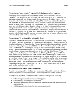 Eric J. Roberson – Personal Statement Page 2 
Reason Number Two:   A master’s degree will help distinguish me from my peers. 
Earning my master’s degree will offer better job security and distinguish me from my
competitors. My peers are not only the people who sit next to me at the office in Houston, but
they are also the people who sit next to me in the classroom at UHD and elsewhere. I am
competing with people overseas for IT jobs in the global marketplace, and now for admission
into the MSPWTC program with students holding Bachelor’s degrees from other universities
around the world. I have watched as tech writing jobs in the IT industry have been exported to
cities such as Dublin and Sydney. Houston belongs on the list of top international cities, and
after graduation I will commit myself to helping Houston maintain our presence as an
international competitor in the global marketplace. I humbly ask that you fill the next vacancy in
the MSPWTC program with my name. Since Houston has been my home for 15 years and will
continue to be for the foreseeable future, an investment in me is an investment in Houston as an
international city and in our local community.
Reason Number Three:  I would like to find a job I love.  
I would like to find a job I love so that I will never have to work another day for the rest of my
life. Surely, I will have the potential for a higher income with a Master’s degree; however, it is
not all about the money. The philosopher Thomas Aquinas relied on Kantian ethics to describe
our human relationship to occupational fulfillment. He said “To live well is to work well, to
show a good activity.” It will be a good activity for me to continue studying at UHD for my
Master’s degree because I am familiar with the campus, I have formed strong partnerships with
countless faculty members, and of course I want to “live well” like Saint Thomas. While
studying for my Bachelor’s of Science in Professional Writing (BSPW) degree at UHD, I have
come to know faculty members whose hearts are at UHD and in what they do. Part of living
well for me includes surrounding myself with people who, like my professors, are as passionate
as I am about writing. I want a career that pays well, but the kind you feel is like recreation and
“fun” rather than “work.” I love professional writing, but more importantly writing is a social
process that is never a dull or laborious chore for me. Please consider me for the program
because I love writing, and I want to love what I do for a living so that I never have to “work”
again another day for the rest of my life.
Reason Number Four:  I want to earn more money.   
I want to broaden my skills so that I can earn more money. The truth is I anticipate a financial
return on my intellectual investment so that I can accomplish reason number five below.
While pursuing my BSPW, I have demonstrated superior knowledge of the following:
 Collaborating successfully on projects with my peers
 Conducting and evaluating scholarly research
 Displaying problem-solving skills as revealed in writing, editing, and document design
and production
 Exhibiting excellent verbal and written communication skills
 