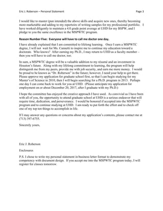 Eric J. Roberson – Personal Statement Page 3 
I would like to master (pun intended) the above skills and acquire new ones, thereby becoming
more marketable and adding to my repertoire of writing samples for my professional portfolio. I
have worked diligently to maintain a 4.0 grade point average at UHD for my BSPW, and I
pledge to you the same excellence in the MSPWTC program.
Reason Number Five:  Everyone will have to call me doctor one day. 
I have already explained that I am committed to lifelong learning. Once I earn a MSPWTC
degree, I will not wait for Ms. Cannetti to inspire me to continue my education toward a
doctorate. Who knows? After earning my Ph.D., I may return to UHD as a faculty member –
then you will have to call me doctor, too.
In sum, a MSPWTC degree will be a valuable addition to my résumé and an investment in
Houston’s future. Along with my lifelong commitment to learning, the program will help
distinguish me from my peers, provide me with job security, and earn me more money. I would
be proud to be known as “Dr. Roberson” in the future; however, I need your help to get there.
Please approve my application for graduate school first, so that I can begin studying for my
Master’s of Science in 2010, then I will begin searching for a Ph.D. program in 2013. Perhaps
one day I can come back to work for you at UHD. (Please anticipate my application for
employment on or about December 20, 2017, after I graduate with my Ph.D.)
I hope the committee has enjoyed the creative approach I have used. As convivial as I have been
with all of you, the opportunity to attend graduate school at UHD is a serious endeavor that will
require time, dedication, and perseverance. I would be honored if accepted into the MSPWTC
program and to continue studying at UHD. I am ready to put forth the effort and to check off
one of my top ten things to accomplish in life.
If I may answer any questions or concerns about my application’s contents, please contact me at
(713) 397-6755.
Sincerely yours,
Eric J. Roberson
Enclosures
P.S. I chose to write my personal statement in business letter format to demonstrate my
competency with document design. If you accept me into the MSPWTC program today, I will
register for classes tomorrow.
 