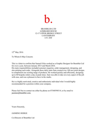 b.
BRAMBLER LTD
LOMBARD HOUSE
12-17 UPPER BRIDGE STREET
CANTERBURY
CT1 2NF
12th
May 2016
To Whom It May Concern:
This is a letter to confirm that Samuel Giles worked as a Graphic Designer for Brambler Ltd
for over a year, between January 2015 and March 2016.
His main responsibilities included customer enquiries, order management, designing, and
also printing each order. Alongside these daily tasks Sam created over 100 new print designs
to compliment our existing range of products. He worked quickly and efficiently, designing
up to 60 bespoke orders a day at peak times. Sam was able to take on every aspect of the job
with ease, and was a pleasure to have in the studio.
He is a highly motivated, creative and enthusiastic individual who I would highly
recommended for a position within your company.
Please feel free to contact me either by phone on 07540598514, or by email to
jasmine@brambler.com.
Yours Sincerely,
JASMINE HODGE
Co-Director of Brambler Ltd
 