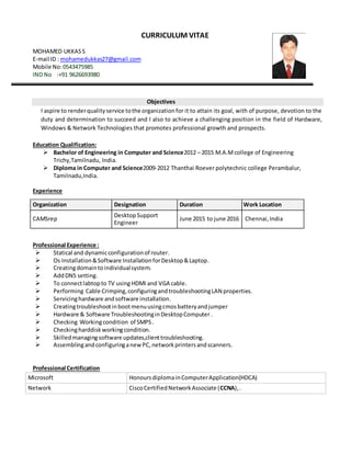 CURRICULUM VITAE
MOHAMED UKKASS
E-mail ID : mohamedukkas27@gmail.com
Mobile No:0543475985
IND No :+91 9626693980
Objectives
I aspire to renderqualityservice tothe organizationfor it to attain its goal, with of purpose, devotion to the
duty and determination to succeed and I also to achieve a challenging position in the field of Hardware,
Windows & Network Technologies that promotes professional growth and prospects.
Education Qualification:
 Bachelor of Engineering in Computer and Science2012 – 2015 M.A.M college of Engineering
Trichy,Tamilnadu, India.
 Diploma in Computer and Science2009-2012 Thanthai Roever polytechnic college Perambalur,
Tamilnadu,India.
Experience
Professional Experience :
 Statical and dynamicconfigurationof router.
 Os Installation&Software InstallationforDesktop&Laptop.
 Creatingdomaintoindividualsystem.
 AddDNS setting.
 To connectlabtopto TV using HDMI and VGA cable.
 Performing Cable Crimping,configuringandtroubleshootingLAN properties.
 Servicinghardware andsoftware installation.
 Creatingtroubleshootinbootmenuusingcmosbatteryandjumper
 Hardware & Software TroubleshootinginDesktopComputer .
 Checking Workingcondition of SMPS.
 Checkingharddiskworkingcondition.
 Skilledmanagingsoftware updates,clienttroubleshooting.
 AssemblingandconfiguringanewPC,networkprintersandscanners.
Professional Certification
Microsoft HonoursdiplomainComputerApplication(HDCA)
Network CiscoCertifiedNetworkAssociate (CCNA),.
Organization Designation Duration Work Location
CAMSrep
DesktopSupport
Engineer
June 2015 to june 2016 Chennai,India
 