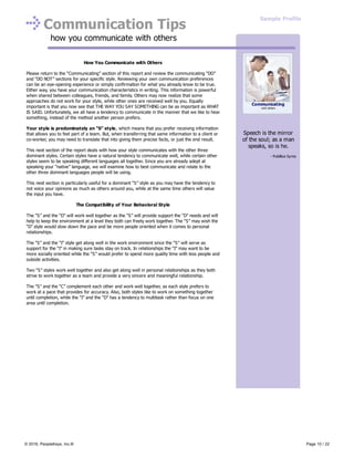 Communication Tips
how you communicate with others
How You Communicate with Others
Please return to the “Communicating” section of this report and review the communicating “DO”
and “DO NOT” sections for your specific style. Reviewing your own communication preferences
can be an eye-opening experience or simply confirmation for what you already know to be true.
Either way, you have your communication characteristics in writing. This information is powerful
when shared between colleagues, friends, and family. Others may now realize that some
approaches do not work for your style, while other ones are received well by you. Equally
important is that you now see that THE WAY YOU SAY SOMETHING can be as important as WHAT
IS SAID. Unfortunately, we all have a tendency to communicate in the manner that we like to hear
something, instead of the method another person prefers.
Your style is predominately an “S” style, which means that you prefer receiving information
that allows you to feel part of a team. But, when transferring that same information to a client or
co-worker, you may need to translate that into giving them precise facts, or just the end result.
This next section of the report deals with how your style communicates with the other three
dominant styles. Certain styles have a natural tendency to communicate well, while certain other
styles seem to be speaking different languages all together. Since you are already adept at
speaking your “native” language, we will examine how to best communicate and relate to the
other three dominant languages people will be using.
This next section is particularly useful for a dominant “S” style as you may have the tendency to
not voice your opinions as much as others around you, while at the same time others will value
the input you have.
The Compatibility of Your Behavioral Style
The “S” and the “D” will work well together as the “S” will provide support the “D” needs and will
help to keep the environment at a level they both can freely work together. The “S” may wish the
“D” style would slow down the pace and be more people oriented when it comes to personal
relationships.
The “S” and the “I” style get along well in the work environment since the “S” will serve as
support for the “I” in making sure tasks stay on track. In relationships the “I” may want to be
more socially oriented while the “S” would prefer to spend more quality time with less people and
outside activities.
Two “S” styles work well together and also get along well in personal relationships as they both
strive to work together as a team and provide a very sincere and meaningful relationship.
The “S” and the “C” complement each other and work well together, as each style prefers to
work at a pace that provides for accuracy. Also, both styles like to work on something together
until completion, while the “I” and the “D” has a tendency to multitask rather than focus on one
area until completion.
Speech is the mirror
of the soul; as a man
speaks, so is he.
- Publilius Syros
Communicating
with others
Sample Profile
© 2016, PeopleKeys, Inc.® Page 10 / 22
 