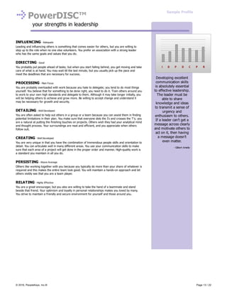PowerDISC™
your strengths in leadership
INFLUENCING - Adequate
Leading and influencing others is something that comes easier for others, but you are willing to
step up to the role when no one else volunteers. You prefer an association with a strong leader
who has the same goals and values that you do.
DIRECTING - Good
You probably put people ahead of tasks; but when you start falling behind, you get moving and take
care of what is at hand. You may wait till the last minute, but you usually pick up the pace and
meet the deadlines that are necessary for success.
PROCESSING - Main Focus
You are probably overloaded with work because you hate to delegate; you tend to do most things
yourself. You believe that for something to be done right, you need to do it. Train others around you
to work to your own high standards and delegate to them. Although it may take longer initially, you
will be helping others to achieve and grow more. Be willing to accept change and understand it
may be necessary for growth and security.
DETAILING - Well Developed
You are often asked to help out others in a group or a team because you can assist them in finding
potential limitations in their plan. You make sure that everyone dots the I's and crosses the T's; you
are a natural at putting the finishing touches on projects. Others wish they had your analytical mind
and thought process. Your surroundings are neat and efficient, and you appreciate when others
follow suit.
CREATING - Well Developed
You are very unique in that you have the combination of tremendous people skills and orientation to
detail. You can articulate well in many different areas. You use your communication skills to make
sure that each area of a project will get done in the proper order and manner. High-quality work is
a standard you maintain in all you do.
PERSISTING - Above Average
Others like working together with you because you typically do more than your share of whatever is
required and this makes the entire team look good. You will maintain a hands-on approach and let
others visibly see that you are a team player.
RELATING - Highly Effective
You are a great encourager, but you also are willing to take the hand of a teammate and stand
beside that friend. Your optimism and loyalty in personal relationships makes you loved by many.
You strive to maintain a friendly and secure environment for yourself and those around you.
Developing excellent
communication skills
is absolutely essential
to effective leadership.
The leader must be
able to share
knowledge and ideas
to transmit a sense of
urgency and
enthusiasm to others.
If a leader can’t get a
message across clearly
and motivate others to
act on it, then having
a message doesn’t
even matter.
- Gilbert Amelio
Sample Profile
© 2016, PeopleKeys, Inc.® Page 13 / 22
 