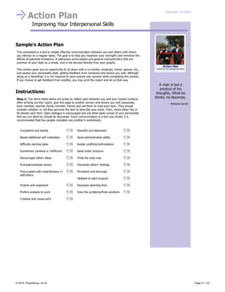 Action Plan
Improving Your Interpersonal Skills
Competent and steady Peaceful and diplomatic
Needs additional self motivation Good administrative ability
Difficulty starting tasks Avoids conflicts/confrontation
Sometimes careless or inefficient Good under pressure
Discourages others ideas Finds the easy way
Punctual/schedule aware Overlooks others’ feelings
Preoccupied with imperfections in
self/others
Persistent and thorough
Hesitant to start projects
Orderly and organized Excessive planning time
Prefers analysis to work Sees the problems/finds solutions
Creative and resourceful
Sample's Action Plan
This worksheet is a tool to enable effective communication between you and others with whom
you interact on a regular basis. The goal is to help you maximize your strengths and minimize the
effects of potential limitations. It addresses work-related and general characteristics that are
common to your style as a whole, and is not derived directly from your graphs.
This section gives you an opportunity to sit down with a co-worker, employer, friend, spouse, etc.,
and assess your personality style, getting feedback from someone who knows you well. Although
doing so is beneficial, it is not required to have anyone else present while completing this section.
If you choose to get feedback from another, you may print the report and do so that way.
Instructions:
Step 1: The items listed below are areas to reflect upon between you and your closest contacts.
After printing out this report, give this page to another person who knows you well (associate,
team member, teacher, family member, friend) and ask them to read each item. They should
consider whether or not they perceive the item to describe your traits. Then, check either Yes or
No beside each item. Open dialogue is encouraged and any blind spots (areas of your personality
that you are blind to) should be discussed. Since communication is a two way street, it is
recommended that two people complete one another's worksheets.
A man is but a
product of his
thoughts. What he
thinks, he becomes.
- Mahatma Gandhi
Action Plan
Improving Your Interpersonal Skills
Sample Profile
© 2016, PeopleKeys, Inc.® Page 21 / 22
 