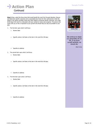 Action Plan
Continued
Step 2: Now, select the three items that would benefit the most from focused attention. Discuss
and determine specific outcomes and a reasonable time frame for their achievement. Write the
details in the spaces provided, along with notes helpful to achieving specific outcomes. Set a date
60-90 days from now for a discussion with your contact to review your progress. The person who
works with you on this is important to your growth and should help you stay accountable to your
plan.
1. The first item upon which I will focus:
Review Date:
Specific actions I will take on this item in the next 60 to 90 days:
Specifics to address
2. The second item upon which I will focus:
Review Date:
Specific actions I will take on this item in the next 60 to 90 days:
Specifics to address
3. The third item upon which I will focus:
Review Date:
Specific actions I will take on this item in the next 60 to 90 days:
Specifics to address
We continue to shape
our personality all our
life. If we know
ourself perfectly, we
should die.
- Albert Camus
Action Plan
Improving Your Interpersonal Skills
Sample Profile
© 2016, PeopleKeys, Inc.® Page 22 / 22
 