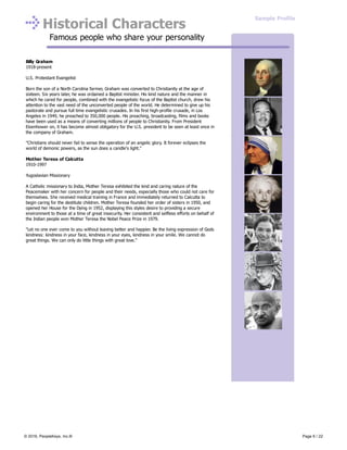Historical Characters
Famous people who share your personality
Billy Graham
1918-present
U.S. Protestant Evangelist
Born the son of a North Carolina farmer, Graham was converted to Christianity at the age of
sixteen. Six years later, he was ordained a Baptist minister. His kind nature and the manner in
which he cared for people, combined with the evangelistic focus of the Baptist church, drew his
attention to the vast need of the unconverted people of the world. He determined to give up his
pastorate and pursue full time evangelistic crusades. In his first high-profile crusade, in Los
Angeles in 1949, he preached to 350,000 people. His preaching, broadcasting, films and books
have been used as a means of converting millions of people to Christianity. From President
Eisenhower on, it has become almost obligatory for the U.S. president to be seen at least once in
the company of Graham.
"Christians should never fail to sense the operation of an angelic glory. It forever eclipses the
world of demonic powers, as the sun does a candle's light."
Mother Teresa of Calcutta
1910-1997
Yugoslavian Missionary
A Catholic missionary to India, Mother Teresa exhibited the kind and caring nature of the
Peacemaker with her concern for people and their needs, especially those who could not care for
themselves. She received medical training in France and immediately returned to Calcutta to
begin caring for the destitute children. Mother Teresa founded her order of sisters in 1950, and
opened her House for the Dying in 1952, displaying this styles desire to providing a secure
environment to those at a time of great insecurity. Her consistent and selfless efforts on behalf of
the Indian people won Mother Teresa the Nobel Peace Prize in 1979.
"Let no one ever come to you without leaving better and happier. Be the living expression of Gods
kindness: kindness in your face, kindness in your eyes, kindness in your smile. We cannot do
great things. We can only do little things with great love."
Sample Profile
© 2016, PeopleKeys, Inc.® Page 6 / 22
 