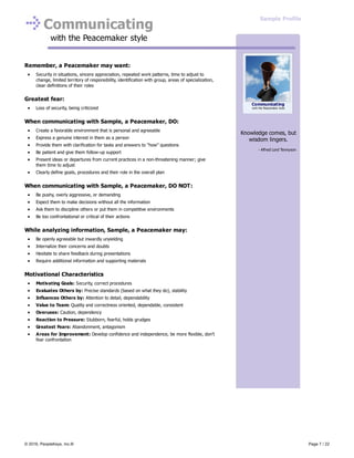 Communicating
with the Peacemaker style
Remember, a Peacemaker may want:
Security in situations, sincere appreciation, repeated work patterns, time to adjust to
change, limited territory of responsibility, identification with group, areas of specialization,
clear definitions of their roles
Greatest fear:
Loss of security, being criticized
When communicating with Sample, a Peacemaker, DO:
Create a favorable environment that is personal and agreeable
Express a genuine interest in them as a person
Provide them with clarification for tasks and answers to "how" questions
Be patient and give them follow-up support
Present ideas or departures from current practices in a non-threatening manner; give
them time to adjust
Clearly define goals, procedures and their role in the overall plan
When communicating with Sample, a Peacemaker, DO NOT:
Be pushy, overly aggressive, or demanding
Expect them to make decisions without all the information
Ask them to discipline others or put them in competitive environments
Be too confrontational or critical of their actions
While analyzing information, Sample, a Peacemaker may:
Be openly agreeable but inwardly unyielding
Internalize their concerns and doubts
Hesitate to share feedback during presentations
Require additional information and supporting materials
Motivational Characteristics
Motivating Goals: Security, correct procedures
Evaluates Others by: Precise standards (based on what they do), stability
Influences Others by: Attention to detail, dependability
Value to Team: Quality and correctness oriented, dependable, consistent
Overuses: Caution, dependency
Reaction to Pressure: Stubborn, fearful, holds grudges
Greatest Fears: Abandonment, antagonism
Areas for Improvement: Develop confidence and independence, be more flexible, don’t
fear confrontation
Knowledge comes, but
wisdom lingers.
- Alfred Lord Tennyson
Communicating
with the Peacemaker style
Sample Profile
© 2016, PeopleKeys, Inc.® Page 7 / 22
 