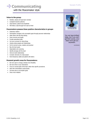 Communicating
with the Peacemaker style
Value to the group:
Reliable, steady and loyal team member
Compliant towards authority
Good listener, patient and empathetic
Will follow a task through from start to finish
Peacemakers possess these positive characteristics in groups:
Instinctive relaters
Participative managers who accomplish goals through personal relationships
Make others feel like they belong
Show sincerity and loyalty
Provide specialized skills
Can see a process for doing things
intuitive about people and relationships
Full of common sense, realistic and practical
Buy into team goals
Dependable and unvarying
Identify strongly with the team
Strive to build relationships
Consider elements of a total project
Even-tempered, stable and patient with others
Personal growth areas for Peacemakers:
Be more open to change, develop more flexibility
Be more direct in your interactions
Focus on overall goals of the team rather than specific procedures
Deal with confrontation constructively
Increase pace to accomplish goals
Show more initiative
You can have brilliant
ideas, but if you can't
get them across, your
ideas won't get you
anywhere.
- Lee Iacocca
Communicating
with the Peacemaker style
Sample Profile
© 2016, PeopleKeys, Inc.® Page 8 / 22
 