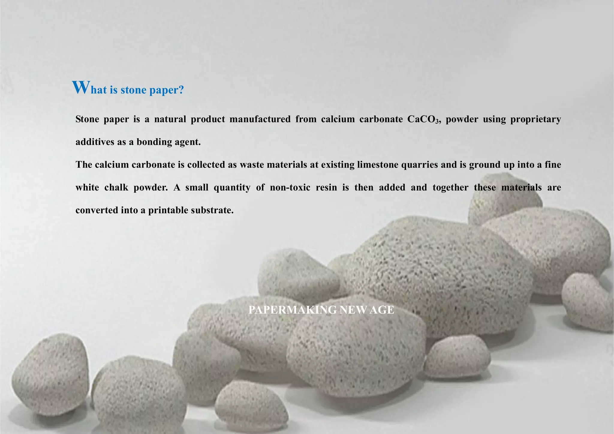 What is stone paper?
Stone paper is a natural product manufactured from calcium carbonate CaCO3, powder using proprietary
additives as a bonding agent.
The calcium carbonate is collected as waste materials at existing limestone quarries and is ground up into a fine
white chalk powder. A small quantity of non-toxic resin is then added and together these materials are
converted into a printable substrate.
PAPERMAKING NEW AGE
 