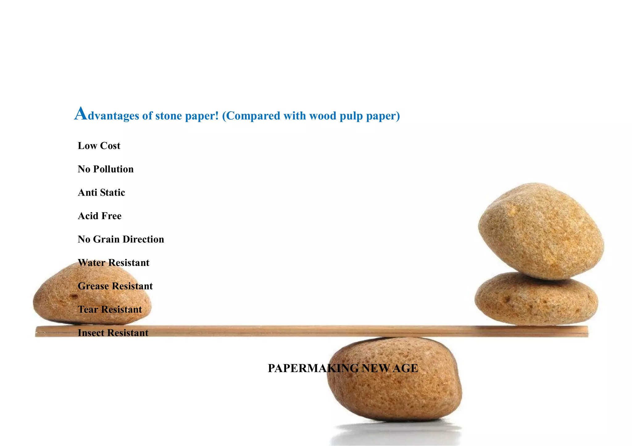 Advantages of stone paper! (Compared with wood pulp paper)
Low Cost
No Pollution
Anti Static
Acid Free
No Grain Direction
Water Resistant
Grease Resistant
Tear Resistant
Insect Resistant
PAPERMAKING NEW AGE
 
