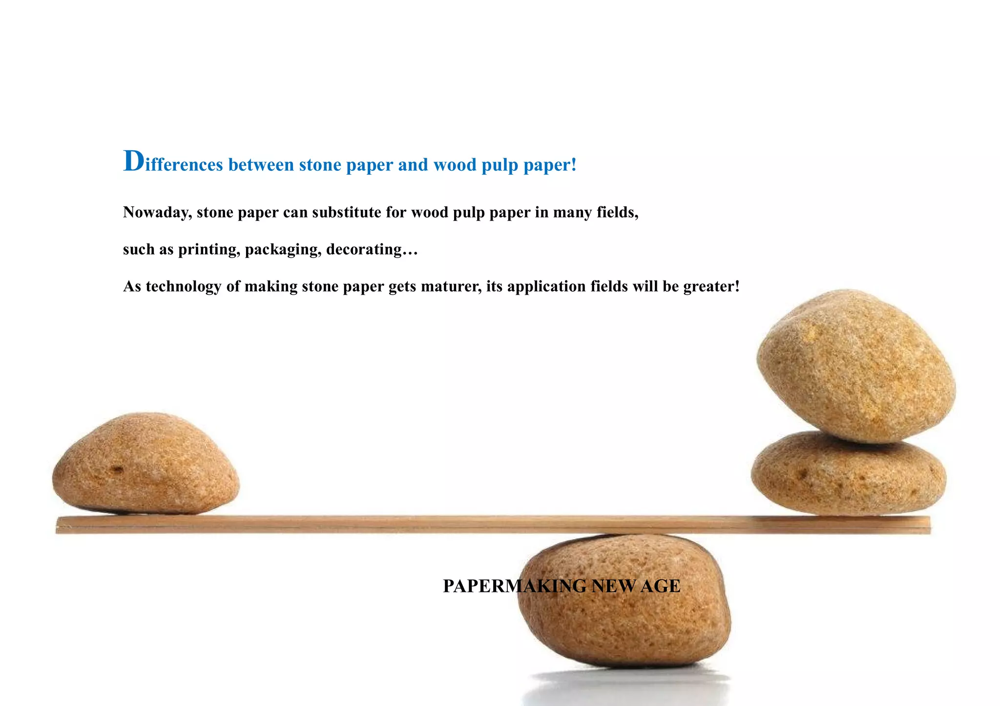 Differences between stone paper and wood pulp paper!
Nowaday, stone paper can substitute for wood pulp paper in many fields,
such as printing, packaging, decorating…
As technology of making stone paper gets maturer, its application fields will be greater!
PAPAPERMAKING NEW AGE
 