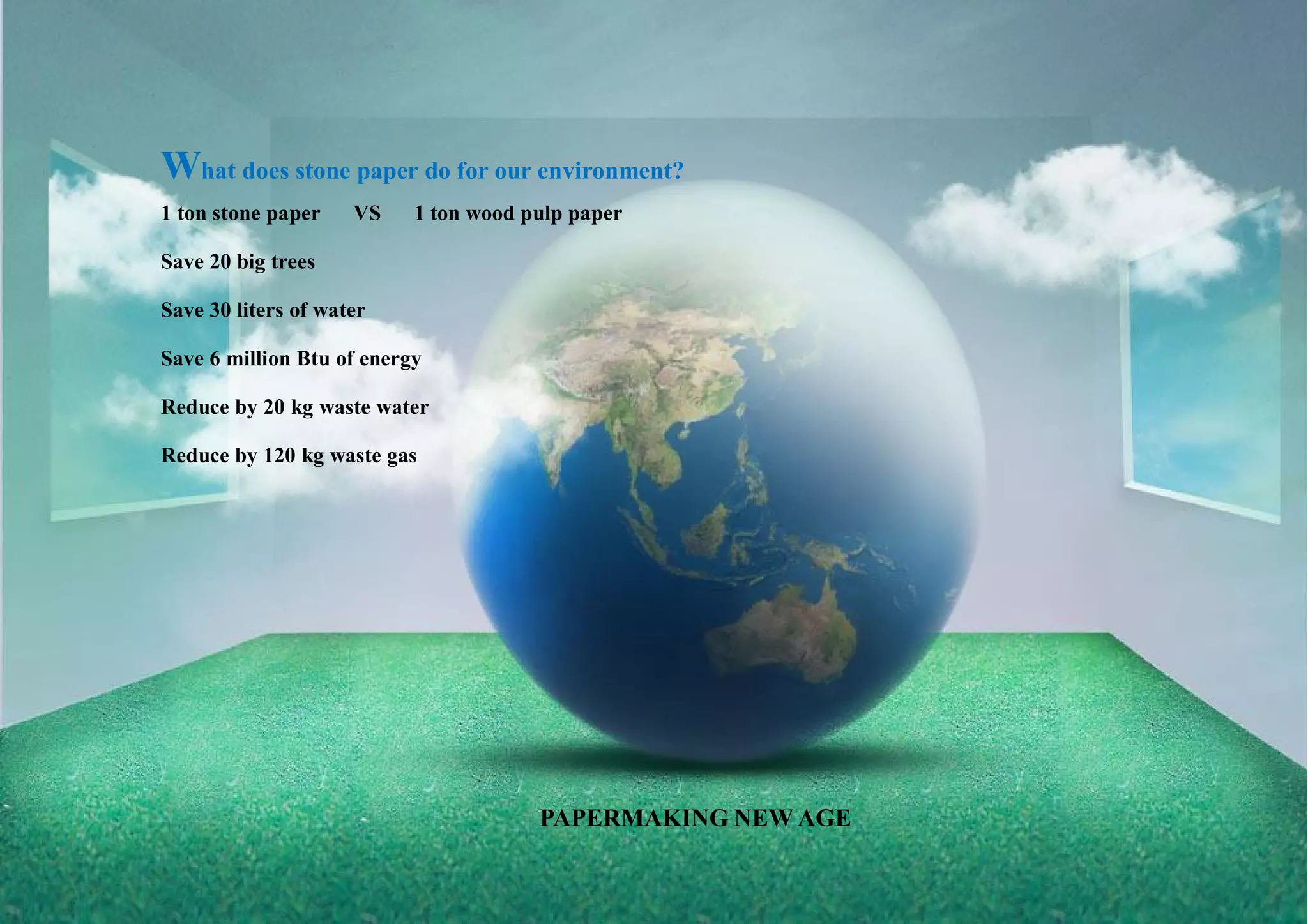 What does stone paper do for our environment?
1 ton stone paper VS 1 ton wood pulp paper
Save 20 big trees
Save 30 liters of water
Save 6 million Btu of energy
Reduce by 20 kg waste water
Reduce by 120 kg waste gas
PAPERMAKING NEW AGE
 
