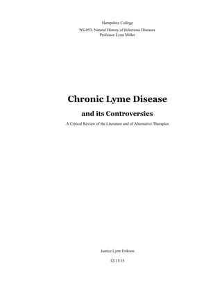  
 
Hampshire College 
NS­053: Natural History of Infectious Diseases 
Professor Lynn Miller 
 
 
 
 
 
 
 
 
Chronic Lyme Disease
and its Controversies 
A Critical Review of the Literature and of Alternative Therapies 
 
 
 
 
 
 
 
 
 
 
 
 
 
 
 
 
 
 
 
 
 
 
 
 
 
Justice Lynn Erikson 
 
12/13/15 
 
 
 