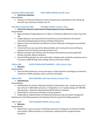 September 2003 to May 2004 BASIC ENERGY SERVICE, Beeville, Texas
 Field Service Mechanic
Responsibilities:
 Working as Field Service Mechanic for Basic Energy Services responsible for their drilling rigs,
workover rigs, compressors and gen sets, etc.
May 1995 to September 2003 NATIONAL OILWELL, Houston, Texas
 Field Service Mechanic (International Drilling Equipment Service and Repair)
Responsibilities:
 Began working for Gregory Rig service in 1995 as a Field Service Mechanic for South Texas land
rigs
 Gregory Rig Service was acquired by Continental Emsco and transferred to the Houston
International Drilling Equipment Service and Repair Department
 Began to travel internationally and offshore to service drilling rigs including jack ups and deep-
water vessels
 Continental Emsco was acquired by National Oilwell, and I continued to service drilling rig
equipment with the Houston International Service Unit.
 Majority of projects were offshore and international with extensive travel through Brazil,
Norway, Columbia, Albania and Mexico
 Serviced drilling rigs (jack ups, semi-submersible, and deep water vessels) for companies such as
Transocean, Odfjell Drilling, Parker Drilling, Pemex and Precision Drilling
1994 to 1995 NUECES POWER AND EQUIPMENT – CASE, Victoria, Texas
 Mechanic
Responsibilities:
 Shop and field maintenance, service and repair on CASE equipment including but not limited to
maintainers, forklifts, backhoes, dozers, and front-end loaders
1990 to 1994 DELTA DRILLING, South Texas Division, Victoria, Texas
 Field Mechanic
Responsibilities:
 Field Mechanic for onshore drilling rigs including 11 diesel electric rigs, 1 mechanical rig, all 12
rigs ran by a C-E 1000-1600 mud pump, C-E drawworks, C-3, C-2 power package, CAT 398-399,
Kato generator. Mechanical rig powered by 398 & National compound
 Responsible for maintenance and repair of all rig equipment
 Responsible for implementation of all planned maintenance tasks and system management
Maintenance of all drilling equipment and ordering of all parts required for drilling equipment
1989 to 1990 SAFETY RAILWAY SERVICE, Victoria, Texas
 Mechanic
Responsibilities:
 Maintenance, service and repair of workshop equipment including but not limited to forklifts,
cherry pickers, EMD locomotives, air compressors, welding machines and general plant
equipment
 