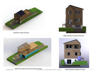 Isometric view of house
West elevation (front) of house
East elevation (back) of houseWood framing of house (isometric view)
26/08/2015 3Fariz Dhalla - Solid Works Presentation
 