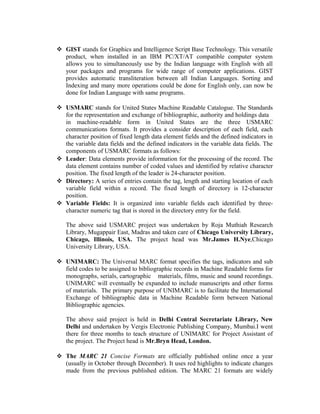 GIST stands for Graphics and Intelligence Script Base Technology. This versatile
product, when installed in an IBM PC/XT/AT compatible computer system
allows you to simultaneously use by the Indian language with English with all
your packages and programs for wide range of computer applications. GIST
provides automatic transliteration between all Indian Languages. Sorting and
Indexing and many more operations could be done for English only, can now be
done for Indian Language with same programs.
 USMARC stands for United States Machine Readable Catalogue. The Standards
for the representation and exchange of bibliographic, authority and holdings data
in machine-readable form in United States are the three USMARC
communications formats. It provides a consider description of each field, each
character position of fixed length data element fields and the defined indicators in
the variable data fields and the defined indicators in the variable data fields. The
components of USMARC formats as follows:
 Leader: Data elements provide information for the processing of the record. The
data element contains number of coded values and identified by relative character
position. The fixed length of the leader is 24-character position.
 Directory: A series of entries contain the tag, length and starting location of each
variable field within a record. The fixed length of directory is 12-character
position.
 Variable Fields: It is organized into variable fields each identified by three-
character numeric tag that is stored in the directory entry for the field.
The above said USMARC project was undertaken by Roja Muthiah Research
Library, Mugappair East, Madras and taken care of Chicago University Library,
Chicago, Illinois, USA. The project head was Mr.James H.Nye,Chicago
University Library, USA.
 UNIMARC: The Universal MARC format specifies the tags, indicators and sub
field codes to be assigned to bibliographic records in Machine Readable forms for
monographs, serials, cartographic materials, films, music and sound recordings.
UNIMARC will eventually be expanded to include manuscripts and other forms
of materials. The primary purpose of UNIMARC is to facilitate the International
Exchange of bibliographic data in Machine Readable form between National
Bibliographic agencies.
The above said project is held in Delhi Central Secretariate Library, New
Delhi and undertaken by Vergis Electronic Publishing Company, Mumbai.I went
there for three months to teach structure of UNIMARC for Project Assistant of
the project. The Project head is Mr.Bryn Head, London.
 The MARC 21 Concise Formats are officially published online once a year
(usually in October through December). It uses red highlights to indicate changes
made from the previous published edition. The MARC 21 formats are widely
 