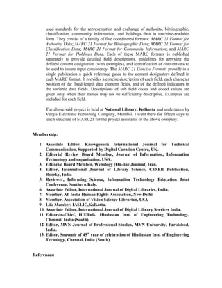 used standards for the representation and exchange of authority, bibliographic,
classification, community information, and holdings data in machine-readable
form. They consist of a family of five coordinated formats: MARC 21 Format for
Authority Data; MARC 21 Format for Bibliographic Data; MARC 21 Format for
Classification Data; MARC 21 Format for Community Information; and MARC
21 Format for Holdings Data. Each of these MARC formats is published
separately to provide detailed field descriptions, guidelines for applying the
defined content designation (with examples), and identification of conventions to
be used to insure input consistency. The MARC 21 Concise Formats provide in a
single publication a quick reference guide to the content designators defined in
each MARC format. It provides a concise description of each field, each character
position of the fixed-length data element fields, and of the defined indicators in
the variable data fields. Descriptions of sub field codes and coded values are
given only when their names may not be sufficiently descriptive. Examples are
included for each field.
The above said project is held at National Library, Kolkotta and undertaken by
Vergis Electronic Publishing Company, Mumbai. I went there for fifteen days to
teach structure of MARC21 for the project assistants of the above company.
Membership:
1. Associate Editor, Knowgenesis International Journal for Technical
Communication, Supported by Digital Curation Centre, UK.
2. Editorial Review Board Member, Journal of Information, Information
Technology and organisation, USA.
3. Editorial Board Member, Webology (On-line Journal) Iran.
4. Editor, International Journal of Library Science, CESER Publication,
Roorky, India
5. Reviewer, Informing Science, Information Technology Education Joint
Conference, Southern Italy.
6. Associate Editor, International Journal of Digital Libraries, India.
7. Member, All India Human Rights Association, New Delhi
8. Member, Association of Vision Science Librarian, USA
9. Life Member, IASLIC,Kolkotta.
10. Associate Editor, International Journal of Digital Library Services India.
11. Editor-in-Chief, HIETalk, Hindustan Inst. of Engineering Technology,
Chennai, India (South).
12. Editor, MVN Journal of Professional Studies, MVN University, Faridabad,
India.
13. Editor, Souvenir of 45th
year of celebration of Hindustan Inst. of Engineering
Techology, Chennai, India (South)
References:
 