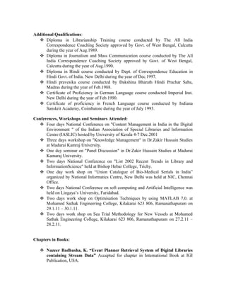 Additional Qualifications:
 Diploma in Librarianship Training course conducted by The All India
Correspondence Coaching Society approved by Govt. of West Bengal, Calcutta
during the year of Aug.1989.
 Diploma in Journalism and Mass Communication course conducted by The All
India Correspondence Coaching Society approved by Govt. of West Bengal,
Calcutta during the year of Aug.1990.
 Diploma in Hindi course conducted by Dept. of Correspondence Education in
Hindi Govt. of India. New Delhi during the year of Dec.1997.
 Hindi pravesika course conducted by Dakshina Bharath Hindi Prachar Saba,
Madras during the year of Feb.1988.
 Certificate of Proficiency in German Language course conducted Imperial Inst.
New Delhi during the year of Feb.1990.
 Certificate of proficiency in French Language course conducted by Indiana
Sanskrit Academy, Coimbatore during the year of July 1993.
Conferences, Workshops and Seminars Attended:
 Four days National Conference on "Content Management in India in the Digital
Environment " of the Indian Association of Special Libraries and Information
Centre (IASLIC) hosted by University of Kerala 4-7 Dec.2001
 Three days workshop on "Knowledge Management" in Dr.Zakir Hussain Studies
at Madurai Kamraj University.
 One day seminar on "Panel Discussion" in Dr.Zakir Hussain Studies at Madurai
Kamaraj University.
 Two days National Conference on "List 2002 Recent Trends in Library and
InformationScience" held at Bishop Hebar College, Trichy.
 One day work shop on “Union Catalogue of Bio-Medical Serials in India”
organized by National Informatics Centre, New Delhi was held at NIC, Chennai
Office.
 Two days National Conference on soft computing and Artificial Intelligence was
held on Lingaya’s University, Faridabad.
 Two days work shop on Optimisation Techniques by using MATLAB 7,0. at
Mohamed Sathak Engineering College, Kilakarai 623 806, Ramanathapuram on
29.1.11 – 30.1.11.
 Two days work shop on Sea Trial Methodology for New Vessels at Mohamed
Sathak Engineering College, Kilakarai 623 806, Ramanathapuram on 27.2.11 –
28.2.11.
Chapters in Books:
.
 Nazeer Badhusha, K. “Event Planner Retrieval System of Digital Libraries
containing Stream Data” Accepted for chapter in International Book at IGI
Publication, USA.
 