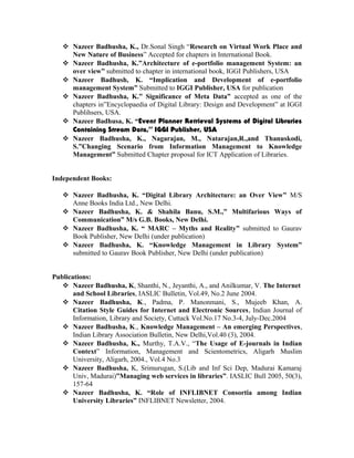  Nazeer Badhusha, K., Dr.Sonal Singh “Research on Virtual Work Place and
New Nature of Business” Accepted for chapters in International Book.
 Nazeer Badhusha, K.”Architecture of e-portfolio management System: an
over view” submitted to chapter in international book, IGGI Publishers, USA
 Nazeer Badhush, K. “Implication and Development of e-portfolio
management System” Submitted to IGGI Publisher, USA for publication
 Nazeer Badhusha, K.” Significance of Meta Data” accepted as one of the
chapters in”Encyclopaedia of Digital Library: Design and Development” at IGGI
Publihsers, USA.
 Nazeer Badhusa, K. “Event Planner Retrieval Systems of Digital Libraries
Containing Stream Data,” IGGI Publisher, USA
 Nazeer Badhusha, K., Nagarajan, M., Natarajan,R.,and Thanuskodi,
S.”Changing Scenario from Information Management to Knowledge
Management” Submitted Chapter proposal for ICT Application of Libraries.
Independent Books:
 Nazeer Badhusha, K. “Digital Library Architecture: an Over View” M/S
Anne Books India Ltd., New Delhi.
 Nazeer Badhusha, K. & Shahila Banu, S.M.,” Multifarious Ways of
Communication” M/s G.B. Books, New Delhi.
 Nazeer Badhusha, K. “ MARC – Myths and Reality” submitted to Gaurav
Book Publisher, New Delhi (under publication)
 Nazeer Badhusha, K. “Knowledge Management in Library System”
submitted to Gaurav Book Publisher, New Delhi (under publication)
Publications:
 Nazeer Badhusha, K, Shanthi, N., Jeyanthi, A., and Anilkumar, V. The Internet
and School Libraries, IASLIC Bulletin, Vol.49, No.2 June 2004.
 Nazeer Badhusha, K., Padma, P. Manonmani, S., Mujeeb Khan, A.
Citation Style Guides for Internet and Electronic Sources, Indian Journal of
Information, Library and Society, Cuttack Vol.No.17 No.3-4, July-Dec.2004
 Nazeer Badhusha, K., Knowledge Management – An emerging Perspectives,
Indian Library Association Bulletin, New Delhi,Vol.40 (3), 2004.
 Nazeer Badhusha, K., Murthy, T.A.V., “The Usage of E-journals in Indian
Context” Information, Management and Scientometrics, Aligarh Muslim
University, Aligarh, 2004., Vol.4 No.3
 Nazeer Badhusha, K, Srimurugan, S.(Lib and Inf Sci Dep, Madurai Kamaraj
Univ, Madurai)”Managing web services in libraries”. IASLIC Bull 2005, 50(3),
157-64
 Nazeer Badhusha, K. “Role of INFLIBNET Consortia among Indian
University Libraries” INFLIBNET Newsletter, 2004.
 