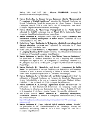 Society 2008, April 9-12, 2008 - Algarve, PORTUGAL (Accepted for
publication in Conference proceedings)
 Nazeer Badhusha, K., Rajesh Sarkar, Tamanna Chawla “Technological
Provocations of Digital Significance” submitted for National Conference on
Recent Technological Trends in Management & Library Systems – Issues &
Challenges, Jan.4-8, 2008 at Asia Pacific Inst. of Management, New Delhi.
(Accepted for publication in conference proceedings)
 Nazeer Badhusha, K. “Knowledge Management in the Public Sector”
submitted for ICIKM conference held on March 24-29, Kathmandu, Nepal.
(Accepted for publication in conference proceedings)
 Nazeer Badhusha, K., Bhupesh Kumar Singh, Richa Gupta “Knowledge and
Information Security Management in Public Sector” submitted for IEEE
conference held at July, 2008.
 Richa Gupta, Nazeer Badhusha, K. “E-Learning what the lesson tells us about
distance education : an over view” submitted for publication in 3rd
Asian
Special Libraries, New Delhi 2009.
 Richa Gupta, Nazeer Badhusha, K. “Systematic Technological Improvement
of Language Learning Environment” submitted for publication in International
Conference at Chandigarh (Accepted for publication)
 Nazeer Badhusha, K.”An Over View of Data Mining Tools and Techniques”
for publication in National Conference on Soft Computing and Artificial
Intelligence at Lingaya’s Inst. Of Management & Technology, Faridabad 122
001, Haryana, India on 15-16th
Jan.2009. (Accepted for publication in Conference
Proceedings)
 Nazeer Badhush, K., “Knowledge and Security Management in Public
Sector” for publication in National Conference on Convention on Knowledge
Resources in India” to be held at University of Jammu & Kashmir, India on 15-17
March 2009” Accepted for publication in Conference Proceedings)
 Nazeer Badhusha, K. “Architecture of e-portfolio Management System” for
publication in National Conference on Advances in Knowledge Management
System (NCAKM’10) to be held at Lingaya’s University, Nachauli Village,
Faridabad 122 001 on March 8-9, 2010. (Accepted for publication)
 Nazeer Badhusha, K.,”Knowledge Organisation System: an Over View” for
publication in 2nd International Symposium on Emerging Trends and
Technologies in Libraries and Information Services June 3-5, 2010, ETTLIS,
2010, Jaypee Inst. Of Infn. Tech., Himachal Pradesh. (Accepted for publication)
 Anil Kumar Jharotia, Nazeer Badhusha K., “Knowledge Management:
Practices in Libraries” IT Services & Management Process Excellence, Library
Dot.com (available at:
http://librarydotcom.webs.com/apps/blog/entries/show/1835790-knowledge-
management)
 Nazeer Badhusha, K. “Preservation of Digital Media in Modern Libraries”
for publication in 13th
National Convention on Knowledge, Library and
Information Networking, NACLIN 2010 at Goa Campus on June 15-18.
(Accepted for publication)
 