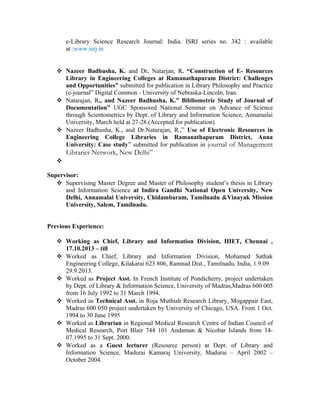 e-Library Science Research Journal: India. ISRJ series no. 342 : available
at :www.isrj.in
 Nazeer Badhusha, K. and Dr. Natarjan, R. “Construction of E- Resources
Library in Engineering Colleges at Ramanathapuram District: Challenges
and Opportunities” submitted for publication in Library Philosophy and Practice
(e-journal” Digital Common - University of Nebraska-Lincoln, Iran.
 Natarajan, R., and Nazeer Badhusha, K.” Bibliometric Study of Journal of
Documentation” UGC Sponsored National Seminar on Advance of Science
through Scientometrics by Dept. of Library and Information Science, Annamalai
University, March held at 27-28.(Accepted for publication)
 Nazeer Badhusha, K., and Dr.Natarajan, R.,” Use of Electronic Resources in
Engineering College Libraries in Ramanathapuram District, Anna
University: Case study” submitted for publication in journal of Management
Libraries Network, New Delhi”

Supervisor:
 Supervising Master Degree and Master of Philosophy student’s thesis in Library
and Information Science at Indira Gandhi National Open University, New
Delhi, Annamalai University, Chidambaram, Tamilnadu &Vinayak Mission
University, Salem, Tamilnadu.
Previous Experience:
 Working as Chief, Library and Information Division, HIET, Chennai ,
17.10.2013 – till
 Worked as Chief, Library and Information Division, Mohamed Sathak
Engineering College, Kilakarai 623 806, Ramnad Dist., Tamilnadu, India, 1.9.09
29.9.2013.
 Worked as Project Asst. In French Institute of Pondicherry, project undertaken
by Dept. of Library & Information Science, University of Madras,Madras 600 005
from 16 July 1992 to 31 March 1994.
 Worked as Technical Asst. in Roja Muthiah Research Library, Mogappair East,
Madras 600 050 project undertaken by University of Chicago, USA. From 1 Oct.
1994 to 30 June 1995
 Worked as Librarian in Regional Medical Research Centre of Indian Council of
Medical Research, Port Blair 744 101 Andaman & Nicobar Islands from 14-
07.1995 to 31 Sept. 2000.
 Worked as a Guest lecturer (Resource person) at Dept. of Library and
Information Science, Madurai Kamaraj University, Madurai – April 2002 –
October 2004.
 