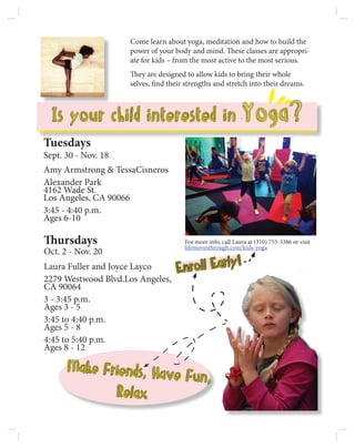 Make Friends, Have Fun,
Relax	
Come learn about yoga, meditation and how to build the
power of your body and mind. These classes are appropri-
ate for kids – from the most active to the most serious.
They are designed to allow kids to bring their whole
selves, find their strengths and stretch into their dreams.
Is your child interested in Yoga?
Tuesdays
Sept. 30 - Nov. 18
Amy Armstrong & TessaCisneros
Alexander Park
4162 Wade St.
Los Angeles, CA 90066
3:45 - 4:40 p.m.
Ages 6-10
Thursdays
Oct. 2 - Nov. 20
Laura Fuller and Joyce Layco
2279 Westwood Blvd.Los Angeles,
CA 90064
3 - 3:45 p.m.
Ages 3 - 5
3:45 to 4:40 p.m.
Ages 5 - 8
4:45 to 5:40 p.m.
Ages 8 - 12
For more info, call Laura at (310) 753-3386 or visit
lifemovesthrough.com/kids-yoga
Enroll Early!
 