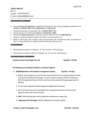 Page 1 of 4 
NIKET BHATT 
M.C.A. 
Contact: +918793259343 
E-mail: niketbhatt88@gmail.com 
PROFESSIONAL SUMMARY 
 Having 3.6 years of experience in Application Development with strong knowledge and Experience in 
C#.Net with ASP.NET, MVC 2/3/4 ,LINQ, jQuery and SQL Server. 
 Extensively working on creating web sites in ASP.NET MVC 2/3/4 
 Having experience of working with jquery and JavaScript in MVC. 
 Worked with Reporting Services to generate reports in different formats (SSRS Reports). 
 Hands on creating the database objects like Tables, stored procedures, etc.. 
 Ability to easily grasp new concepts. Good communication and inter-personal skills, accustomed to 
work in a team environment, capable of working efficiently under pressure. 
ACHIEVEMENTS 
 Best performance award in 3rd Quarter of 2011 (Varahi Technologies) 
 Outstanding performer 2014 by Mindspan Inc US (Accven Techologies) 
ORGANISATIONAL EXPERIENCE 
Company: Accven Technologies Pvt. Ltd. Aug 2013 – Till date 
The following are the projects handled as a Software Engineer: 
1. RAMS(Registration and attendance management system) Aug 2013 – Till date 
· RAMS is intranet application used for Americasmart Atlanta for threir global markets to check-in 
the guest, printing the entry badges. It used to register companies and their employees. 
With this application they can check-in also they can do payments through paypal payment 
gateway. 
· It’s also used created the markets designs the badge layouts for guests. 
· Also it has kiosk screens for automated check-in by guests themselves also they can do 
payments either with credit card swipe 
· Role: Understanding requirements, Application development, design fixes. 
· Langauage and Technologies : MVC 4, LINQ (Entity Framework), jQuery 
Company: Varahi Technologies, Pune Dec 2010 – Apr 2013 
 