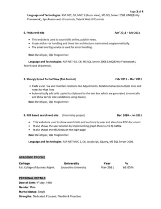 Page 3 of 4 
Language and Technologies: ASP.NET, C#, MVC 3 (Razor view), MS SQL Server 2008 LINQ(Entity 
Framework), SyncFusion web UI controls, Telerik Web UI Controls 
6. Friska web site Apr’ 2011 – July 2011 
· This website is used to count bills online, publish news. 
· It uses rich error handling and three tier architecture maintained programmatically. 
· The email and log service is used for error handling. 
Role: Developer, SQL Programmer 
Language and Technologies: ASP.NET 4.0, C#, MS SQL Server 2008 LINQ(Entity Framework), 
Telerik web UI controls. 
7. Strongly typed Partial View (Tab Control) Feb’ 2011 – Mar’ 2011 
· Paste excel row and maintain relations like Adjustments, Relation between multiple lines and 
notes for that lines 
· Automatically add cells copied to clipboard to the text box which are generated dynamically 
and show server side validations using JQuery. 
Role: Developer, SQL Programmer 
8. RDF based search web site (Internship project) Dec’ 2010 – Jan 2011 
· This website is used to show search bids and auctions by user and also show RDF document. 
· It also shows the user relation by implementing graph theory (2 X 2) matrix. 
· It also shows the RSS feeds on the login page 
Role: Developer, SQL Programmer 
Language and Technologies: ASP.NET MVC 2, C#, JavaScript, JQuery, MS SQL Server 2005. 
ACADEMIC PROFILE 
College University Year % 
R.K. Collage of Business Mgmt. Saurashtra University Mar-2011 68.05% 
PERSONAL DETAILS 
Date of Birth: 4th May, 1988 
Gender: Male 
Marital Status: Single 
Strengths: Dedicated, Focused, Flexible & Proactive 
 