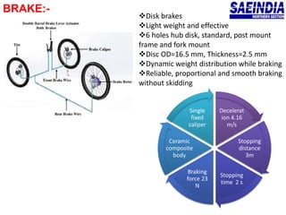 BRAKE:-
Decelerat
ion 4.16
m/s
Stopping
distance
3m
Stopping
time 2 s
Braking
force 23
N
Ceramic
composite
body
Single
fixed
caliper
Disk brakes
Light weight and effective
6 holes hub disk, standard, post mount
frame and fork mount
Disc OD=16.5 mm, Thickness=2.5 mm
Dynamic weight distribution while braking
Reliable, proportional and smooth braking
without skidding
 