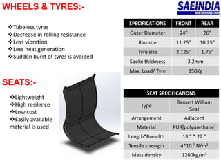 WHEELS & TYRES:-
SEATS:-
SPECIFICATIONS FRONT REAR
Outer Diameter 24” 26”
Rim size 11.25” 10.25”
Tyre size 2.125” 1.75”
Spoke thickness 3.2mm
Max. Load/ Tyre 150Kg
Tubeless tyres
Decrease in rolling resistance
Less vibration
Less heat generation
Sudden burst of tyres is avoided
SEAT SPECIFICATIONS
Type
Barnett William
Seat
Arrangement Adjacent
Material PUR[polyurethane]
Length*Breadth 18 ” * 22 ”
Tensile strength 4*10 7 N/m2
Mass density 1260kg/m3
Lightweight
High resilence
Low cost
Easily available
material is used
 