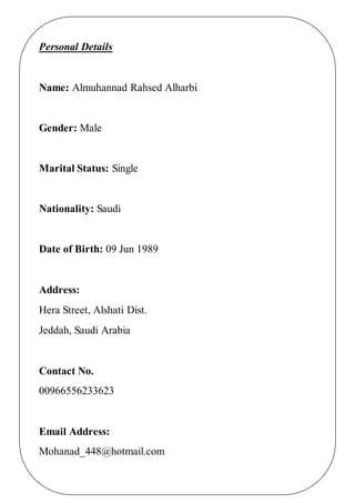 Personal Details
Name: Almuhannad Rahsed Alharbi
Gender: Male
Marital Status: Single
Nationality: Saudi
Date of Birth: 09 Jun 1989
Address:
Hera Street, Alshati Dist.
Jeddah, Saudi Arabia
Contact No.
00966556233623
Email Address:
Mohanad_448@hotmail.com
 