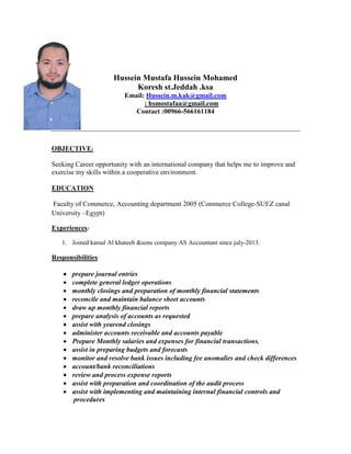 Hussein Mustafa Hussein Mohamed
Koresh st.Jeddah .ksa
Email: Hussein.m.kak@gmail.com
: hsmostafaa@gmail.com
Contact :00966-566161184
OBJECTIVE:
Seeking Career opportunity with an international company that helps me to improve and
exercise my skills within a cooperative environment.
EDUCATION
Faculty of Commerce, Accounting department 2005 (Commerce College-SUEZ canal
University –Egypt)
Experiences:
1. Joined kamal Al khateeb &sons company AS Accountant since july-2013.
Responsibilities:
 prepare journal entries
 complete general ledger operations
 monthly closings and preparation of monthly financial statements
 reconcile and maintain balance sheet accounts
 draw up monthly financial reports
 prepare analysis of accounts as requested
 assist with yearend closings
 administer accounts receivable and accounts payable
 Prepare Monthly salaries and expenses for financial transactions.
 assist in preparing budgets and forecasts
 monitor and resolve bank issues including fee anomalies and check differences
 account/bank reconciliations
 review and process expense reports
 assist with preparation and coordination of the audit process
 assist with implementing and maintaining internal financial controls and
procedures
 