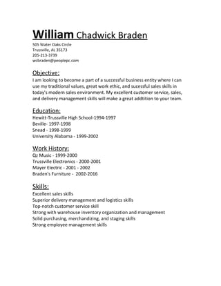 William Chadwick Braden
505 Water Oaks Circle
Trussville, AL 35173
205-213-3739
wcbraden@peoplepc.com
Objective:
I am looking to become a part of a successful business entity where I can
use my traditional values, great work ethic, and sucessful sales skills in
today's modern sales environment. My excellent customer service, sales,
and delivery management skills will make a great addtition to your team.
Education:
Hewitt-Trussville High School-1994-1997
Beville- 1997-1998
Snead - 1998-1999
University Alabama - 1999-2002
Work History:
Qz Music - 1999-2000
Trussville Electronics - 2000-2001
Mayer Electric - 2001 - 2002
Braden's Furniture - 2002-2016
Skills:
Excellent sales skills
Superior delivery management and logistics skills
Top-notch customer service skill
Strong with warehouse inventory organization and management
Solid purchasing, merchandizing, and staging skills
Strong employee management skills
 