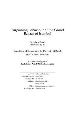 Bargaining Behaviour at the Grand
Bazaar of Istanbul
Bachelor’s Thesis
supervised by the
Department of Economics at the University of Zurich
Prof. Dr. María Sáez Martí
to obtain the degree of
Bachelor of Arts UZH (in Economics)
Author: Batuhan Kalyoncu
Course of Studies: Economics
Student ID: 10-918-936
Address: Gubelstrasse 44
8050 Zurich
E-Mail: batuhan.kalyoncu@uzh.ch
Closing date: May 19, 2016
 