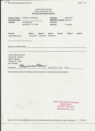 r
Personal Immunization Record Page 1 of 1
Victoria City-County HD
Friday, February 05, 2016
Personal Immunization Record
POBOX 363
SEADRIFT, TX 77983
Birthdate: 09/02/1972
IMMTRAC Consent: Unknown
Chart No:
Client ID: 12124299
Patient's Name:
Parent/Guardian:
Address:
HOCKETT, KRISTINA
Vaccine
HepAlHepB, adult
Dose 1 Dose 2 Dose 3 Dose 4 Dose 5 Dose 6
12/16/2015 12/23/2015 02/05/2016
MEDICAL EXEMPTIONS: _
Victoria City-County HD
Private Pay - Victoria
2805 N. Navarro
Victoria, TX 77901
361-578-6281
Date ~ - S- -r ~ Phone
-------
Certified By _
Older revisions of this form already on file for students in school should not be replaced.
VIctoria County Public Health Department
Official Document
DOf~T DISCARD
Replacement charge $5.00
https://www.twices.dshs.state.tx.us/twices/ImmunlImrnPersonalImrnPorm.asp?Language=E... 2/512016
 