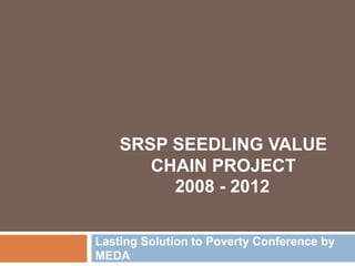 2008 - 2012
Lasting Solution to Poverty Conference by
MEDA
SRSP SEEDLING VALUE
CHAIN PROJECT
 