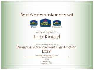 Best Western International
Hereby recognizes that
Tina Kindel
has successfully completed the
Revenue Management Certification
Exam
Granted: September 20, 2012
Kevin Sundberg
- Senior
Revenue
Manager, CHA
 