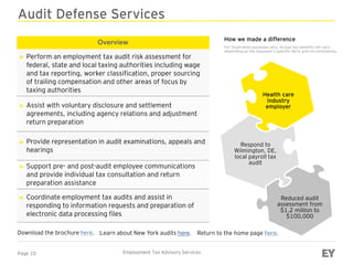 Page 10 Employment Tax Advisory Services
Audit Defense Services
Overview
► Perform an employment tax audit risk assessment for
federal, state and local taxing authorities including wage
and tax reporting, worker classification, proper sourcing
of trailing compensation and other areas of focus by
taxing authorities
► Assist with voluntary disclosure and settlement
agreements, including agency relations and adjustment
return preparation
► Provide representation in audit examinations, appeals and
hearings
► Support pre- and post-audit employee communications
and provide individual tax consultation and return
preparation assistance
► Coordinate employment tax audits and assist in
responding to information requests and preparation of
electronic data processing files
Download the brochure here.
Health care
industry
employer
Respond to
Wilmington, DE,
local payroll tax
audit
Reduced audit
assessment from
$1.2 million to
$100,000
Return to the home page here.
How we made a difference
For illustration purposes only. Actual tax benefits will vary
depending on the taxpayer’s specific facts and circumstances.
:Learn about New York audits here.
 