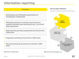 Page 11 Employment Tax Advisory Services
Information reporting
Overview
► State backup and withholding requirements for
nonemployee compensation
► Withholding allowance certificate requirements for
qualified retirement plan distributions (e.g., Form W-4P
state equivalents)
► State reporting and filing requirements for the full Form
1099 series
► Preparation and filing of the full Form 1099 series
► Risk and controversy services for the full Form 1099
series
Brochure is coming soon.
Retail
employer
State Form
1099 filing
Feed in excess of
$300,000
Return to the home page here.
How we made a difference
For illustration purposes only. Actual tax benefits will vary
depending on the taxpayer’s specific facts and circumstances.
 