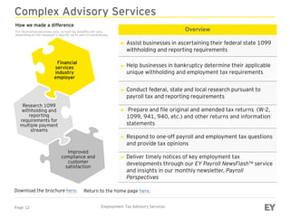 Page 12 Employment Tax Advisory Services
Complex Advisory Services
Overview
► Assist businesses in ascertaining their federal state 1099
withholding and reporting requirements
► Help businesses in bankruptcy determine their applicable
unique withholding and employment tax requirements
► Conduct federal, state and local research pursuant to
payroll tax and reporting requirements
► Prepare and file original and amended tax returns (W-2,
1099, 941, 940, etc.) and other returns and information
statements
► Respond to one-off payroll and employment tax questions
and provide tax opinions
► Deliver timely notices of key employment tax
developments through our EY Payroll NewsFlash™ service
and insights in our monthly newsletter, Payroll
Perspectives
Download the brochure here.
Financial
services
industry
employer
Research 1099
withholding and
reporting
requirements for
multiple payment
streams
Improved
compliance and
customer
satisfaction
Return to the home page here.
How we made a difference
For illustration purposes only. Actual tax benefits will vary
depending on the taxpayer’s specific facts and circumstances.
 