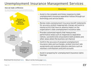 Page 14 Employment Tax Advisory Services
Unemployment Insurance Management Services
Overview
► Assist in the complete and timely response to state
unemployment insurance separation notices through our
technology and service teams
► Review state unemployment insurance benefit statements
for accuracy, protest inappropriate charges and work to
resolve errors that have an adverse impact on the
organization’s state unemployment insurance rates
► Provide customized reports that measure key
performance areas such as responses to separation
notices, successful and unsuccessful claim protests and
other areas where the business can improve
► Confirm the accuracy of assigned unemployment
insurance rates and surcharges, protest incorrect rate
assignments and evaluate statutory elections such as
voluntary contributions and joint accounts
► Assist in preparing for unemployment insurance claims
hearings
Download the brochure here.
Fortune 5
company with
diverse
businesses
Claims
administration
and tax
advisory
$13 million in
employer tax
benefits over
2 years
Return to the home page here.
How we made a difference
For illustration purposes only. Actual tax benefits will vary
depending on the taxpayer’s specific facts and circumstances.
 