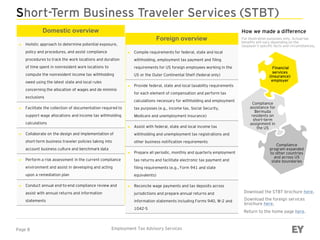 Page 8 Employment Tax Advisory Services
Short-Term Business Traveler Services (STBT)
Domestic overview
► Holistic approach to determine potential exposure,
policy and procedures, and assist compliance
procedures to track the work locations and duration
of time spent in nonresident work locations to
compute the nonresident income tax withholding
owed using the latest state and local rules
concerning the allocation of wages and de minimis
exclusions
► Facilitate the collection of documentation required to
support wage allocations and income tax withholding
calculations
► Collaborate on the design and implementation of
short-term business traveler policies taking into
account business culture and benchmark data
► Perform a risk assessment in the current compliance
environment and assist in developing and acting
upon a remediation plan
► Conduct annual end-to-end compliance review and
assist with annual returns and information
statements
Download the STBT brochure here.
Financial
services
(insurance)
employer
Compliance
assistance for
Bermuda
residents on
short-term
assignment in
the US
Compliance
program expanded
to other countries
and across US
state boundaries
How we made a difference
For illustration purposes only. Actual tax
benefits will vary depending on the
taxpayer’s specific facts and circumstances.
Return to the home page here.
Foreign overview
► Compile requirements for federal, state and local
withholding, employment tax payment and filing
requirements for US foreign employees working in the
US or the Outer Continental Shelf (federal only)
► Provide federal, state and local taxability requirements
for each element of compensation and perform tax
calculations necessary for withholding and employment
tax purposes (e.g., income tax, Social Security,
Medicare and unemployment insurance)
► Assist with federal, state and local income tax
withholding and unemployment tax registrations and
other business notification requirements
► Prepare all periodic, monthly and quarterly employment
tax returns and facilitate electronic tax payment and
filing requirements (e.g., Form 941 and state
equivalents)
► Reconcile wage payments and tax deposits across
jurisdictions and prepare annual returns and
information statements including Forms 940, W-2 and
1042-S
Download the foreign services
brochure here.
 
