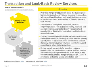 Page 9 Employment Tax Advisory Services
Transaction and Look-Back Review Services
Overview
► Prior to a merger or acquisition, assist the due diligence
team in the evaluation of risk and exposure in connection
with payroll tax obligations such as withholding, payment
of employment taxes and the filing of federal, state and
local returns
► Subsequent to a merger or acquisition, analyze
employment taxes such as Social Security, Medicare and
unemployment insurance to identify risks or refund
opportunities. Assist with registrations and/or business
account closures
► Evaluate unemployment insurance tax rates to determine
if they were computed correctly by the states and identify
opportunities to potentially lower contributions through
statutory elections such as voluntary contributions, joint
accounts and other similar provisions
► Review payroll tax records for any other risks and
opportunities such as business expense policies, taxation
and reporting of fringe benefits and other areas of key
concern subsequent to a merger or acquisition. Assist in
developing and acting upon a remediation plan
Download the brochure here.
Energy sector
employer
Employment
tax refund
study
Tax refund to
employer of
$8 million and
$30 million to
employees
Return to the home page here.
How we made a difference
For illustration purposes only. Actual tax benefits will vary
depending on the taxpayer’s specific facts and circumstances.
 