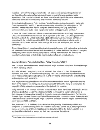 14	
Investors – on both the long and short side – will also need to consider the potential for
significant transformations of certain industries as a result of any renegotiated trade
agreements. The obvious industries are those most affected by existing trade agreements,
particularly within the manufacturing and advanced technology sectors.
According to the Economic Policy Institute, “Most of the jobs lost or displaced by trade with
China between 2001 and 2013 were in manufacturing industries (2.4 million jobs, or 75.7
percent).” These industries include computer and electronic parts (e.g. computers,
semiconductors, and audio-video equipment), textiles and apparel, and furniture.18
In 2013, the United States had a $116.9 billion deficit in advanced technology products with
China, and this deficit was responsible for 36.0 percent of the total U.S.-China goods trade
deficit. In contrast, the United States had a $35.6 billion surplus in advanced technology
products with the rest of the world in 2013. The advanced technology products sector is
comprised of industries such as, biotechnology, life sciences, aerospace, and nuclear
technology.
Given Hillary Clinton’s more favorable view in the past of present U.S. trade policy, and despite
her recent criticisms of the Trans Pacific Partnership, it’s more likely that the pace of change to
trade policy will be slower-moving compared to a Trump Administration. As a result, the
potential market impact is likely to be meaningfully muffled, on a relative basis.
Monetary Reform: Potentially the Major Policy “Surprise” of 2017
If Mr. Trump is elected President, there is another major economic policy shift that may emerge
in 2017: monetary reform.
Art Laffer has said, “If regulatory policy is important by a factor of 1, then fiscal policy is
important by a factor 10, and monetary policy by 100.” The considerable impact of monetary
policy necessitates exploring the prospect of, and developing a framework for understanding
and navigating, such a scenario.
With 45 years having passed since the breakdown of the Bretton Woods Agreement and the
dawn of the modern, fiat money era, it is understandably difficult for many to contemplate the
possibility of international monetary reform. But, indeed, it is possible.
Many members of Mr. Trump’s economic team are stable dollar advocates, and Ways & Means
Chairman Brady has sought the establishment of a commission to explore alternatives to
discretionary monetary policy, possibly in favor of a more rules-based approach. Furthermore,
Speaker Ryan has long favored the Federal Reserve target a commodity basket, in keeping with
Federal Reserve Governor Wayne Angel’s unofficial approach when he helped steer monetary
policy between 1986 and 1994.
Also, the issue of U.S. monetary policy will surface organically. Trade renegotiations and
complaints of currency manipulation will raise Fed policy as a central issue, as foreign central
banks, governments, and trade negotiators inevitably lament that the dollar’s volatility is a
significant factor behind, or reason for, their own currencies’ fluctuations.
																																																													
18
	http://www.epi.org/publication/china-trade-outsourcing-and-jobs/	
 