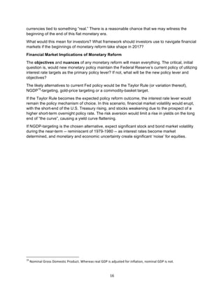16	
currencies tied to something “real.” There is a reasonable chance that we may witness the
beginning of the end of this fiat monetary era.
What would this mean for investors? What framework should investors use to navigate financial
markets if the beginnings of monetary reform take shape in 2017?
Financial Market Implications of Monetary Reform
The objectives and nuances of any monetary reform will mean everything. The critical, initial
question is, would new monetary policy maintain the Federal Reserve’s current policy of utilizing
interest rate targets as the primary policy lever? If not, what will be the new policy lever and
objectives?
The likely alternatives to current Fed policy would be the Taylor Rule (or variation thereof),
NGDP19
-targeting, gold-price targeting or a commodity-basket target.
If the Taylor Rule becomes the expected policy reform outcome, the interest rate lever would
remain the policy mechanism of choice. In this scenario, financial market volatility would erupt,
with the short-end of the U.S. Treasury rising, and stocks weakening due to the prospect of a
higher short-term overnight policy rate. The risk aversion would limit a rise in yields on the long
end of “the curve”, causing a yield curve flattening.	
If NGDP-targeting is the chosen alternative, expect significant stock and bond market volatility
during the near-term -- reminiscent of 1979-1980 -- as interest rates become market
determined, and monetary and economic uncertainty create significant ‘noise’ for equities.
																																																													
19
	Nominal	Gross	Domestic	Product.	Whereas	real	GDP	is	adjusted	for	inflation,	nominal	GDP	is	not.	
 
