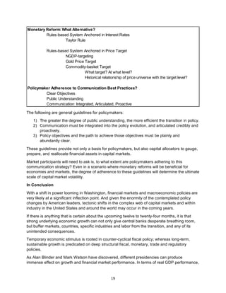 19	
The following are general guidelines for policymakers:
1) The greater the degree of public understanding, the more efficient the transition in policy.
2) Communication must be integrated into the policy evolution, and articulated credibly and
proactively.
3) Policy objectives and the path to achieve those objectives must be plainly and
abundantly clear.
These guidelines provide not only a basis for policymakers, but also capital allocators to gauge,
prepare, and reallocate financial assets in capital markets.
Market participants will need to ask is, to what extent are policymakers adhering to this
communication strategy? Even in a scenario where monetary reforms will be beneficial for
economies and markets, the degree of adherence to these guidelines will determine the ultimate
scale of capital market volatility.
In Conclusion
With a shift in power looming in Washington, financial markets and macroeconomic policies are
very likely at a significant inflection point. And given the enormity of the contemplated policy
changes by American leaders, tectonic shifts in the complex web of capital markets and within
industry in the United States and around the world may occur in the coming years.
If there is anything that is certain about the upcoming twelve to twenty-four months, it is that
strong underlying economic growth can not only give central banks desperate breathing room,
but buffer markets, countries, specific industries and labor from the transition, and any of its
unintended consequences.
Temporary economic stimulus is rooted in counter-cyclical fiscal policy; whereas long-term,
sustainable growth is predicated on deep structural fiscal, monetary, trade and regulatory
policies.
As Alan Blinder and Mark Watson have discovered, different presidencies can produce
immense effect on growth and financial market performance. In terms of real GDP performance,
Monetary Reform: What Alternative?
Rules-based System Anchored in Interest Rates
Taylor Rule
Rules-based System Anchored in Price Target
NGDP-targeting
Gold Price Target
Commodity-basket Target
What target? At what level?
Historical relationship of price universe with the target level?
Policymaker Adherence to Communication Best Practices?
Clear Objectives
Public Understanding
Communication: Integrated, Articulated, Proactive
 