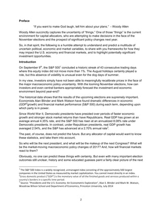 2	
Preface
“If you want to make God laugh, tell him about your plans.” - Woody Allen
Woody Allen succinctly captures the uncertainty of “things.” One of those “things” is the current
environment for capital allocators, who are attempting to make decisions in the face of the
November elections and the prospect of significant policy changes next year.
So, in that spirit, the following is a humble attempt to understand and predict a multitude of
uncertain political, economic and market variables, to share with you frameworks for how they
may impact the U.S. economy and financial markets, and to highlight potentially significant
investment opportunities.
Introduction
On September 9th
, the S&P 5001
concluded a historic streak of 43 consecutive trading days
where this equity index did not move more than 1%. The August holidays certainly played a
role, but this absence of volatility is unusual even for the dog days of summer.
In my view, investors simply have not been able to meaningfully recalibrate prices in the face of
the major macroeconomic policy uncertainty. With the looming November elections, how can
investors and even central bankers appropriately forecast the investment and economic
environment beyond year-end?
The historical data shows that the results of the upcoming elections are supremely important.
Economists Alan Blinder and Mark Watson have found dramatic differences in economic
(GDP2
growth) and financial market performance (S&P 500) during each term, depending upon
which party is in power.
Since World War II, Democratic presidents have presided over periods of faster economic
growth and stronger stock market returns than have Republicans. Real GDP has grown at an
average annual 4.35% rate, and the S&P 500 has risen at an annualized 8.08% rate under
Democratic presidents. In contrast, under Republican presidents, real GDP growth has
averaged 2.54%, and the S&P has advanced at a 2.70% annual rate3
.
The past, of course, does not predict the future. But any allocator of capital would want to know
these statistics, and take them into account.
So who will be the next president, and what will be the makeup of the next Congress? What will
be the market-moving macroeconomic policy changes of 2017? And, how will financial markets
react to them?
Obviously, no one can predict these things with certainty. But even with many important election
outcomes still unclear, history and some educated guesses paint a fairly clear picture of the next
																																																													
1
	The	S&P	500	Index	is	a	widely	recognized,	unmanaged	index	consisting	of	the	approximately	500	largest	
companies	in	the	United	States	as	measured	by	market	capitalization.	You	cannot	invest	directly	in	an	index.	
2
Gross	domestic	product	(“GDP”)	is	the	monetary	value	of	all	the	finished	goods	and	services	produced	within	a	
country's	borders	in	a	specific	time	period.
3
	Source:	"Presidents	and	the	U.S.	Economy:	An	Econometric	Exploration",	Alan	S.	Blinder	and	Mark	W.	Watson,	
Woodrow	Wilson	School	and	Department	of	Economics,	Princeton	University,	July	2014		
	
 